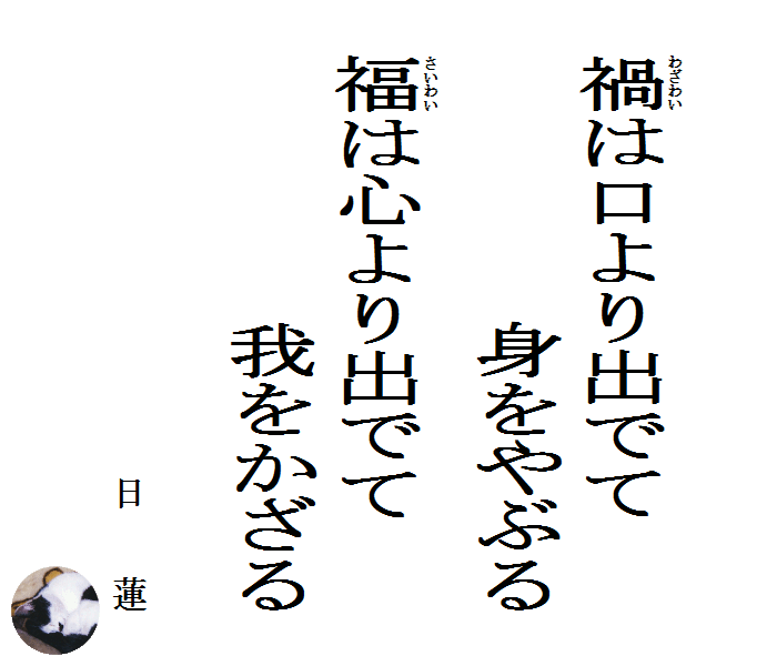 禍（わざわい）は口より出でて身をやぶる　福（さいわい）は心より出でて我をかざる　　日蓮