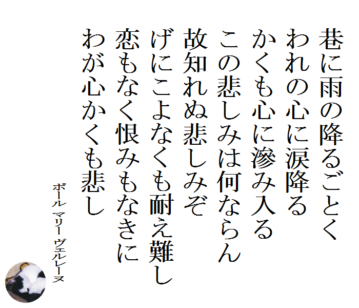 巷に雨の降るごとく　われの心に涙降る　かくも心に滲み入る　この悲しみは何ならん　故知れぬ悲しみぞ　げにこよなくも耐え難し　恋もなく恨みもなきに　わが心かくも悲し　　ポール マリー ヴェルレーヌ